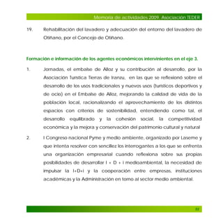 Memoria de actividades 2009. Asociación TEDER
19.

Rehabilitación del lavadero y adecuación del entorno del lavadero de
Otiñano, por el Concejo de Otiñano.

Formación e información de los agentes económicos intervinientes en el eje 3.
1.

Jornadas, el embalse de Alloz y su contribución al desarrollo, por la
Asociación Turística Tierras de Iranzu, en las que se reflexionó sobre el
desarrollo de los usos tradicionales y nuevos usos (turísticos deportivos y
de ocio) en el Embalse de Alloz, mejorando la calidad de vida de la
población local, racionalizando el aprovechamiento de los distintos
espacios con criterios de sostenibilidad, entendiendo como tal, el
desarrollo

equilibrado

y

la

cohesión

social,

la

competitividad

económica y la mejora y conservación del patrimonio cultural y natural
2.

I Congreso nacional Pyme y medio ambiente, organizado por Laseme y
que intenta resolver con sencillez los interrogantes a los que se enfrenta
una organización empresarial cuando reflexiona sobre sus propias
posibilidades de desarrollar I + D + i medioambiental, la necesidad de
impulsar la I+D+i y la cooperación entre empresas, instituciones
académicas y la Administración en torno al sector medio ambiental.

52

 