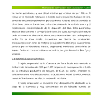 Memoria de actividades 2009. Asociación TEDER
de fuertes pendientes, y una altitud máxima por encima de los 1.000 m. El
relieve se va haciendo más suave a medida que se desciende hacia el río Ebro,
donde se encuentran pendientes prácticamente nulas de terrazas aluviales. El
clima tiene carácter transicional, entre el oceánico de la vertiente vasca y el
mediterráneo continentalizado de la depresión del Ebro. Estos parámetros
afectan directamente a la vegetación y usos del suelo. La vegetación natural
de la zona norte es abundante, destacando las masas boscosas de hayedos y
robles.

En

la

zona

media

predominan

los

pinares

de

repoblación,

intercalándose con zonas de matorral de carácter mediterráneo. Esta comarca
destaca por su variabilidad natural, englobando numerosos ecosistemas de
interés. Destacar como ecosistemas acuáticos de gran interés los Ríos Ega y
Urederra
Características socioeconómicas
El tejido empresarial de la Comarca de Tierra Estella está formado a
fecha 31 de diciembre de 2005, por 1.855 empresas, lo que representa el 7,65%
de la estructura productiva de Navarra. El 67,5% de dichas empresas se
concentran en la zona desfavorecida, el 26,15% en la Ribera Estellesa, mientras
que el 6,4% restante se localiza en la zona de montaña.
El tejido empresarial se encuentra muy desigualmente distribuido a lo
largo de la Comarca y muy concentrado en un reducido número de

6

 