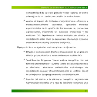 Memoria de actividades 2009. Asociación TEDER
competitividad de su sector primario y otros sectores, así como
a la mejora de las condiciones de vida de sus habitantes.

 Ayudar al impulso de territorios energéticamente eficientes y
medioambientalmente

sostenibles,

aplicando

métodos

experimentales en la gestión de los sistemas de producción
agropecuarios, mejorando sus balances energéticos y las
emisiones GEI; Experimentar nuevos métodos de difusión y
sensibilización sobre el uso de las energías alternativas, así como
de medidas de ahorro y eficiencia energética.
El proyecto tiene las siguientes acciones y fases de ejecución

 Difusión y comunicación. Diseño e implantación de un plan de
difusión y comunicación a través de las redes sociales TICs

 Sensibilización. Programa “Nueva cultura energética para un
territorio rural sostenible”.- Durante la fase de asistencia técnica
se diseñarán

elementos audiovisuales, metodologías de

sensibilización común y otros materiales para los territorios con el
fin de implantar este programa en la fase de ejecución.

 Impulso del ahorro y la eficiencia energética. Agrosistemas
Comarcales Sostenibles: En la fase de asistencia se diseñará una

61

 