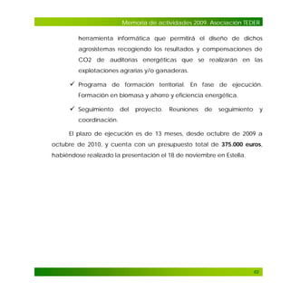 Memoria de actividades 2009. Asociación TEDER
herramienta informática que permitirá el diseño de dichos
agrosistemas recogiendo los resultados y compensaciones de
CO2 de auditorías energéticas que se realizarán en las
explotaciones agrarias y/o ganaderas.

 Programa de formación territorial. En fase de ejecución.
Formación en biomasa y ahorro y eficiencia energética.

 Seguimiento del proyecto. Reuniones de seguimiento y
coordinación.
El plazo de ejecución es de 13 meses, desde octubre de 2009 a
octubre de 2010, y cuenta con un presupuesto total de 375.000 euros,
habiéndose realizado la presentación el 18 de noviembre en Estella.

62

 
