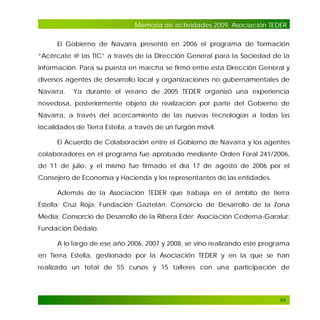 Memoria de actividades 2009. Asociación TEDER
El Gobierno de Navarra presentó en 2006 el programa de formación
“Acércate @ las TIC” a través de la Dirección General para la Sociedad de la
Información. Para su puesta en marcha se firmó entre esta Dirección General y
diversos agentes de desarrollo local y organizaciones no gubernamentales de
Navarra.

Ya durante el verano de 2005 TEDER organizó una experiencia

novedosa, posteriormente objeto de realización por parte del Gobierno de
Navarra, a través del acercamiento de las nuevas tecnologías a todas las
localidades de Tierra Estella, a través de un furgón móvil.
El Acuerdo de Colaboración entre el Gobierno de Navarra y los agentes
colaboradores en el programa fue aprobado mediante Orden Foral 241/2006,
de 11 de julio, y el mismo fue firmado el día 17 de agosto de 2006 por el
Consejero de Economía y Hacienda y los representantes de las entidades.
Además de la Asociación TEDER que trabaja en el ámbito de tierra
Estella; Cruz Roja; Fundación Gaztelán; Consorcio de Desarrollo de la Zona
Media; Consorcio de Desarrollo de la Ribera Eder; Asociación Cederna-Garalur;
Fundación Dédalo.
A lo largo de ese año 2006, 2007 y 2008, se vino realizando este programa
en Tierra Estella, gestionado por la Asociación TEDER y en la que se han
realizado un total de 55 cursos y 15 talleres con una participación de

64

 