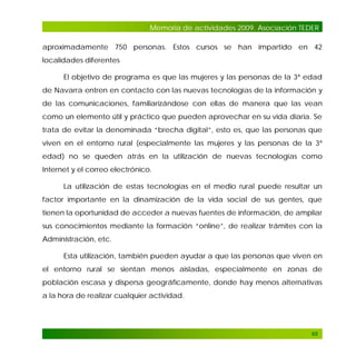 Memoria de actividades 2009. Asociación TEDER
aproximadamente 750 personas. Estos cursos se han impartido en 42
localidades diferentes
El objetivo de programa es que las mujeres y las personas de la 3ª edad
de Navarra entren en contacto con las nuevas tecnologías de la información y
de las comunicaciones, familiarizándose con ellas de manera que las vean
como un elemento útil y práctico que pueden aprovechar en su vida diaria. Se
trata de evitar la denominada “brecha digital”, esto es, que las personas que
viven en el entorno rural (especialmente las mujeres y las personas de la 3ª
edad) no se queden atrás en la utilización de nuevas tecnologías como
Internet y el correo electrónico.
La utilización de estas tecnologías en el medio rural puede resultar un
factor importante en la dinamización de la vida social de sus gentes, que
tienen la oportunidad de acceder a nuevas fuentes de información, de ampliar
sus conocimientos mediante la formación “online”, de realizar trámites con la
Administración, etc.
Esta utilización, también pueden ayudar a que las personas que viven en
el entorno rural se sientan menos aisladas, especialmente en zonas de
población escasa y dispersa geográficamente, donde hay menos alternativas
a la hora de realizar cualquier actividad.

65

 