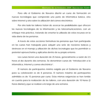 Memoria de actividades 2009. Asociación TEDER
Para ello el Gobierno de Navarra diseñó un curso de formación en
nuevas tecnologías que comprende una parte de informática básica, otra
sobre Internet y otra sobre la utilización del correo electrónico.
Por otro lado los talleres tratan de acercar las posibilidades que ofrecen
las nuevas tecnologías de la información y las telecomunicaciones, con un
enfoque más práctico, tratando de enseñar la utilizada de estos recursos en la
vida diaria de las personas.
A través de estas acciones formativas las personas que han participado
en los cursos han trabajado para adquirir una serie de nociones básicas y
destrezas en el manejo y utilización de dichas tecnologías que les permitirán a
posteriori aprovecharlas y aplicarlas dentro de su propio entorno.
Los cursos tienen una duración de 25 horas, generalmente a razón de 2,5
horas al día durante dos semanas. Se denominan cursos de “Introducción a la
informática, Internet y correo electrónico”.
El número de participantes mínimo exigido por el Gobierno de Navarra
para su celebración es de 8 personas. El número máximo de participantes
admitidos es de 15 personas por curso. Estas mismas exigencias se han tenido
en cuenta para la realización de los talleres, con una duración de 10 horas (2
horas diarias) y que se realizan a lo largo de una semana.

66

 