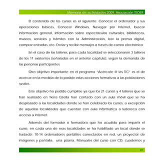 Memoria de actividades 2009. Asociación TEDER
El contenido de los cursos es el siguiente: Conocer el ordenador y sus
operaciones básicas, Conocer Windows, Navegar por Internet, buscar
información general, información sobre espectáculos culturales, bibliotecas,
museos, servicios y trámites con la Administración, leer la prensa digital,
comprar entradas, etc. Enviar y recibir mensajes a través de correo electrónico
En el caso de los talleres, para cada localidad se seleccionaron 3 talleres
de los 11 existentes (señalados en el anterior capítulo), según la demanda de
las personas participantes
Otro objetivo importante en el programa “Acércate @ las TIC” es el de
acercar en la medida de lo posible estas acciones formativas a las poblaciones
rurales.
Este objetivo ha podido cumplirse ya que los 21 cursos y 4 talleres que se
han realizado en Tierra Estella han contado con un aula móvil que se ha
desplazado a las localidades donde se han celebrado los cursos, a excepción
de aquellas localidades que cuentan con aula informática o ludoteca con
acceso a Internet.
Además del formador o formadora que ha acudido para impartir el
curso, en cada una de esas localidades se ha habilitado un local donde se
trasladó: 10-14 ordenadores portátiles conectados en red, un proyector de
imágenes y pantalla, una pizarra, Manuales del curso con CD, cuadernos y
67

 