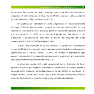 Memoria de actividades 2009. Asociación TEDER
localidades. De hecho, la ciudad de Estella aglutina el 30,5% del total de las
empresas. A gran distancia se sitúa Viana (9,76%), Lodosa (7,5%), Mendavia
(6,95%), Andosilla (5,98%) y Villatuerta (3,13%).
Por sectores de actividad el tejido empresarial es mayoritariamente
terciario (57,8% de las empresas), aunque su nivel de terciarización es muy
reducido si se compara con la provincia (71,85%). La industria aglutina al 17,25%
y la construcción el 14,2% de la estructura productiva. Por último, en la
agricultura y ganadería se concentra el 10,84% del conjunto del tejido
empresarial del territorio (4,4% en la provincia).
La zona desfavorecida es la que muestra un grado de terciarización
mayor (63,9% de las empresas), siendo la representatividad de la industria más
significativa en la Ribera Estellesa (25,15%), sin olvidar la importancia que
poseen también las empresas relacionadas con la agricultura y la ganadería
(16,5%) así como en la zona de montaña (22%).
La dimensión media del tejido empresarial de la Comarca de Tierra
Estella es reducida (9,4 empleos por empresa), mostrando un tamaño inferior a
la media de la provincia, siendo las empresas de la industria las que tienen un
mayor tamaño. Viana-Cinco Villas, Lana y Allín y Estella, son las subcomarcas
que muestran un mayor tamaño medio de su estructura productiva.

7

 