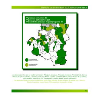 Memoria de actividades 2009. Asociación TEDER

Nº procesos formativos: 25
Nº personas participantes: 269
Nº localidades a las que llegó el programa: 22

.

Localidades en las que se realizó formación: Abaigar, Abárzuza, Andosilla, Arellano, Arizala (Yerri), Cárcar,
Desojo, Eulate, Genevilla, Larraona, Lerín, Los Arcos, Meano, Mendaza, Mirafuentes, Oteiza de la Solana,
Piedramillera, Salinas de Oro, Sartaguda, Torralba del Río, Viana, Villatuerta
Localidades desde donde se trasladaron otros participantes: Améscoa Baja, Aranarache, Cabredo,
Estella, Guesálaz, Muez, Nazar, Villamayor de Monjardín, Zúñiga

70

 