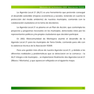 Memoria de actividades 2009. Asociación TEDER
La Agenda Local 21 (AL21) es una herramienta que pretende conseguir
el desarrollo sostenible (mejoras económicas y sociales, teniendo en cuenta la
protección del medio ambiente) de nuestros municipios, contando con la
colaboración ciudadana en la toma de decisiones.
La Agenda Local 21 se plasma en un Plan de Acción, que contempla los
proyectos y programas necesarios en los municipios, detectados éstos por los
representantes políticos y los propios ciudadanos que deciden participar.
En 2002, Mancomunidad de Montejurra asumió el desarrollo de la
Agenda Local 21 para los municipios de Tierra Estella, contando para ello con
la asistencia técnica de la Asociación TEDER.
Para una gestión más eficaz de nuestra Agenda Local 21, y debido a las
diferentes realidades y problemáticas que se detectaron en la comarca – la
AL21 integra a 66 municipios -, se implantaron finalmente dos Agendas Local 21
(Ribera / Montaña), y que aparecen reflejados en el siguiente mapa.

72

 