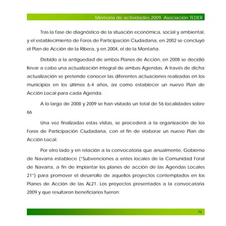 Memoria de actividades 2009. Asociación TEDER
Tras la fase de diagnóstico de la situación económica, social y ambiental,
y el establecimiento de Foros de Participación Ciudadana, en 2002 se concluyó
el Plan de Acción de la Ribera, y en 2004, el de la Montaña.
Debido a la antigüedad de ambos Planes de Acción, en 2008 se decidió
llevar a cabo una actualización integral de ambas Agendas. A través de dicha
actualización se pretende conocer las diferentes actuaciones realizadas en los
municipios en los últimos 6-4 años, así como establecer un nuevo Plan de
Acción Local para cada Agenda.
A lo largo de 2008 y 2009 se han visitado un total de 56 localidades sobre
66
Una vez finalizadas estas visitas, se procederá a la organización de los
Foros de Participación Ciudadana, con el fin de elaborar un nuevo Plan de
Acción Local.
Por otro lado y en relación a la convocatoria que anualmente, Gobierno
de Navarra establece (“Subvenciones a entes locales de la Comunidad Foral
de Navarra, a fin de implantar los planes de acción de las Agendas Locales
21”) para promover el desarrollo de aquellos proyectos contemplados en los
Planes de Acción de las AL21. Los proyectos presentados a la convocatoria
2009 y que resultaron beneficiarios fueron:

74

 