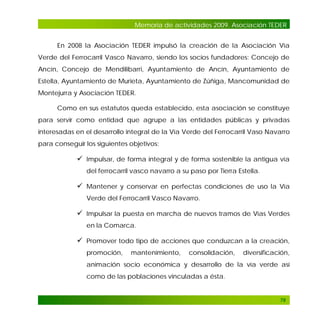 Memoria de actividades 2009. Asociación TEDER
En 2008 la Asociación TEDER impulsó la creación de la Asociación Vía
Verde del Ferrocarril Vasco Navarro, siendo los socios fundadores: Concejo de
Ancín, Concejo de Mendilibarri, Ayuntamiento de Ancín, Ayuntamiento de
Estella, Ayuntamiento de Murieta, Ayuntamiento de Zúñiga, Mancomunidad de
Montejurra y Asociación TEDER.
Como en sus estatutos queda establecido, esta asociación se constituye
para servir como entidad que agrupe a las entidades públicas y privadas
interesadas en el desarrollo integral de la Vía Verde del Ferrocarril Vaso Navarro
para conseguir los siguientes objetivos:

 Impulsar, de forma integral y de forma sostenible la antigua vía
del ferrocarril vasco navarro a su paso por Tierra Estella.

 Mantener y conservar en perfectas condiciones de uso la Vía
Verde del Ferrocarril Vasco Navarro.

 Impulsar la puesta en marcha de nuevos tramos de Vías Verdes
en la Comarca.

 Promover todo tipo de acciones que conduzcan a la creación,
promoción,

mantenimiento,

consolidación,

diversificación,

animación socio económica y desarrollo de la vía verde así
como de las poblaciones vinculadas a ésta.

79

 