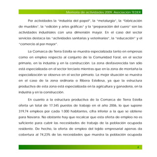 Memoria de actividades 2009. Asociación TEDER
Por actividades la “industria del papel”, la “metalurgia”, la “fabricación
de muebles”, la “edición y artes gráficas” y la “preparación del cuero” son las
actividades industriales con una dimensión mayor. En el caso del sector
servicios destaca las “actividades sanitarias y veterinarias”, la “educación” y el
“comercio al por mayor”.
La Comarca de Tierra Estella se muestra especializada tanto en empresas
como en empleo respecto al conjunto de la Comunidad Foral, en el sector
primario, en la industria y en la construcción. La zona desfavorecida tan sólo
está especializada en el sector terciario mientras que en la zona de montaña la
especialización se observa en el sector primario. La mejor situación se muestra
en el caso de la zona ordinaria o Ribera Estellesa, ya que la estructura
productiva de esta zona está especializada en la agricultura y ganadería, en la
industria y en la construcción.
En cuanto a la estructura productiva de la Comarca de Tierra Estella
oferta un total de 17.345 puestos de trabajo en el año 2006, lo que supone
319,74 empleos por cada 1.000 habitantes, cifra inferior a la que se obtiene
para Navarra. No obstante hay que recalcar que esta oferta de empleo no es
suficiente para cubrir las necesidades de trabajo de la población ocupada
residente. De hecho, la oferta de empleo del tejido empresarial apenas da
cobertura al 74,23% de las necesidades que muestra la población ocupada

8

 