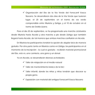 Memoria de actividades 2009. Asociación TEDER

 Organización del Día de la Vía Verde del Ferrocarril Vasco
Navarro. Se desarrollaron dos días de la Vía Verde que tuvieron
lugar, el 20 de septiembre en el tramo de vía verde
comprendido entre Murieta y Zúñiga, y el 10 de octubre en el
tramo de Estella-Lizarra.
Para el día 20 de septiembre, se ha programado una marcha cicloturista
desde Murieta hasta Acedo y otra marcha a pie desde Zúñiga que también
llegará hasta Acedo, de tal manera que ambas marchas confluirán en Acedo.
En Murieta los participantes tendrán la opción de alquilar bicis de manera
gratuita. Por otra parte tanto en Murieta como en Zúñiga, los participantes en el
momento de la inscripción - la cual es gratuita - recibirán material promocional
del Día, esto es, una camiseta, una gorra y un dorsal.
Ya en Acedo, se desarrollarán diversas actividades:

 Taller de relajación en el medio natural
 Taller de mantenimiento básico de la bici
 Taller infantil, donde los niños y niñas tendrán que decorar su
propia gorra.

 Exposición con material del antiguo Ferrocarril Vasco Navarro

81

 