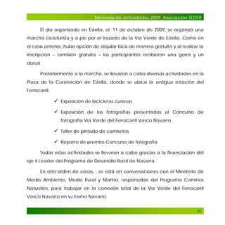Memoria de actividades 2009. Asociación TEDER
El día organizado en Estella, el. 11 de octubre de 2009, se organizó una
marcha cicloturista y a pie por el trazado de la Vía Verde de Estella. Como en
el caso anterior, hubo opción de alquilar bicis de manera gratuita y al realizar la
inscripción – también gratuita – los participantes recibieron una gorra y un
dorsal.
Posteriormente a la marcha, se llevaron a cabo diversas actividades en la
Plaza de la Coronación de Estella, donde se ubica la antigua estación del
Ferrocarril:

 Exposición de bicicletas curiosas
 Exposición de las fotografías presentadas al Concurso de
fotografía Vía Verde del Ferrocarril Vasco Navarro

 Taller de pintado de camisetas
 Reparto de premios Concurso de fotografía
Todas estas actividades se llevaron a cabo gracias a la financiación del
eje 4 Leader del Programa de Desarrollo Rural de Navarra.
En otro orden de cosas, , se está en conversaciones con el Ministerio de
Medio Ambiente, Medio Rural y Marino, responsable del Programa Caminos
Naturales, para trabajar en la conexión total de la Vía Verde del Ferrocarril
Vasco Navarro en su tramo Navarro.
82

 