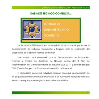 Memoria de actividades 2009. Asociación TEDER

GABINETE TECNICO COMERCIAL.

SERVICIO DE
GABINETE TÉCNICO
COMERCIAL

La Asociación TEDER participa en la red de técnicos homologados por el
Departamento de Industria, Innovación y Empleo, para la realización del
diagnóstico de Gabinete técnico comercial.
Este servicio está promovido por el Departamento de Innovación,
Empresa y Empleo del Gobierno de Navarra dentro del “II Plan de
Modernización del Comercio Interior de Navarra 2008-2011” y coordinado por
CEIN (Centro Europeo de Empresas e Innovación de Navarra).
El diagnóstico comercial individual persigue conseguir la adaptación de
los pequeños establecimientos comerciales a las nuevas del mercado y de esta
forma, conseguir que los negocios sean más competitivos.

84

 