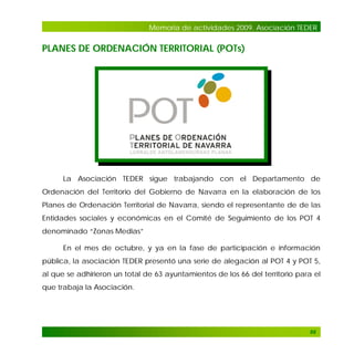 Memoria de actividades 2009. Asociación TEDER

PLANES DE ORDENACIÓN TERRITORIAL (POTs)

La Asociación TEDER sigue trabajando con el Departamento de
Ordenación del Territorio del Gobierno de Navarra en la elaboración de los
Planes de Ordenación Territorial de Navarra, siendo el representante de de las
Entidades sociales y económicas en el Comité de Seguimiento de los POT 4
denominado “Zonas Medias”
En el mes de octubre, y ya en la fase de participación e información
pública, la asociación TEDER presentó una serie de alegación al POT 4 y POT 5,
al que se adhirieron un total de 63 ayuntamientos de los 66 del territorio para el
que trabaja la Asociación.

88

 