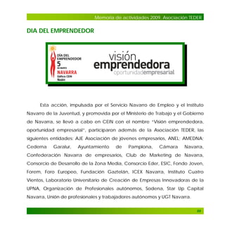 Memoria de actividades 2009. Asociación TEDER

DIA DEL EMPRENDEDOR

Esta acción, impulsada por el Servicio Navarro de Empleo y el Instituto
Navarro de la Juventud, y promovida por el Ministerio de Trabajo y el Gobierno
de Navarra, se llevó a cabo en CEIN con el nombre “Visión emprendedora,
oportunidad empresarial”, participaron además de la Asociación TEDER, las
siguientes entidades: AJE Asociación de jóvenes empresarios, ANEL; AMEDNA;
Cederna

Garalur,

Ayuntamiento

de

Pamplona,

Cámara

Navarra,

Confederación Navarra de empresarios, Club de Marketing de Navarra,
Consorcio de Desarrollo de la Zona Media, Consorcio Eder, ESIC, Fondo Joven,
Forem, Foro Europeo, Fundación Gaztelán, ICEX Navarra, Instituto Cuatro
Vientos, Laboratorio Universitario de Creación de Empresas Innovadoras de la
UPNA, Organización de Profesionales autónomos, Sodena, Star Up Capital
Navarra, Unión de profesionales y trabajadores autónomos y UGT Navarra.
89

 