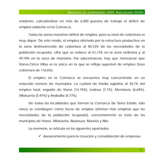 Memoria de actividades 2009. Asociación TEDER
residente, calculándose en más de 6.000 puestos de trabajo el déficit de
empleo existente en la Comarca.
Todas las zonas muestran déficit de empleo, pero su nivel de cobertura es
muy dispar. De este modo, el empleo ofertado por la estructura productiva en
la zona desfavorecida da cobertura al 84,33% de las necesidades de la
población ocupada, cifra que se reduce al 61,13% en la zona ordinaria y al
49,19% en la zona de montaña. Por subcomarcas, hay que mencionar que
Viana-Cinco Villas es la única en la que se refleja superávit de empleo (tasa
cobertura de 116,6%).
El empleo en la Comarca se encuentra muy concentrado en un
reducido número de municipios. La cuidad de Estella aglutina al 30,1% del
empleo total, seguido de Viana (14,74%), Lodosa (7,1%), Mendavia (6,69%),
Villatuerta (5,91%) y Andosilla (4,77%).
De todas las localidades que forman la Comarca de Tierra Estella, sólo
cinco se constituyen como focos de empleo (ofertan más empleos que las
necesidades de la población ocupada), concretamente se trata de los
municipios de Viana, Villatuerta, Abárzuza, Murieta y Allo.
La memoria, se articula en los siguientes apartados:

 Asesoramiento para la creación y consolidación de empresas

9

 