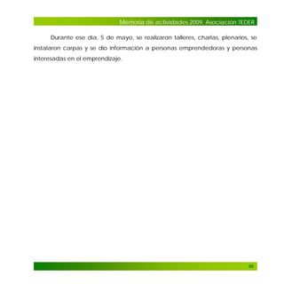 Memoria de actividades 2009. Asociación TEDER
Durante ese día, 5 de mayo, se realizaron talleres, charlas, plenarios, se
instalaron carpas y se dio información a personas emprendedoras y personas
interesadas en el emprendizaje.

90

 