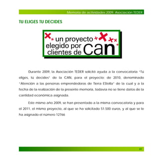 Memoria de actividades 2009. Asociación TEDER

TU ELIGES TU DECIDES

Durante 2009, la Asociación TEDER solicitó ayuda a la convocatoria “Tú
eliges, tú decides” de la CAN, para el proyecto: de 2010, denominado
“Atención a las personas emprendedoras de Tierra EStella” de la cual y a la
fecha de la realización de la presente memoria, todavía no se tiene datos de la
cantidad económica asignada.
Este mismo año 2009, se han presentado a la misma convocatoria y para
el 2011, el mismo proyecto, al que se ha solicitado 51.500 euros, y al que se le
ha asignado el número 12766

91

 