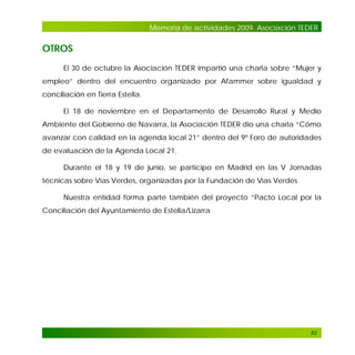 Memoria de actividades 2009. Asociación TEDER

OTROS
El 30 de octubre la Asociación TEDER impartió una charla sobre “Mujer y
empleo” dentro del encuentro organizado por Afammer sobre igualdad y
conciliación en Tierra Estella.
El 18 de noviembre en el Departamento de Desarrollo Rural y Medio
Ambiente del Gobierno de Navarra, la Asociación TEDER dio una charla “Cómo
avanzar con calidad en la agenda local 21” dentro del 9º Foro de autoridades
de evaluación de la Agenda Local 21.
Durante el 18 y 19 de junio, se participo en Madrid en las V Jornadas
técnicas sobre Vías Verdes, organizadas por la Fundación de Vías Verdes
Nuestra entidad forma parte también del proyecto “Pacto Local por la
Conciliación del Ayuntamiento de Estella/Lizarra

92

 