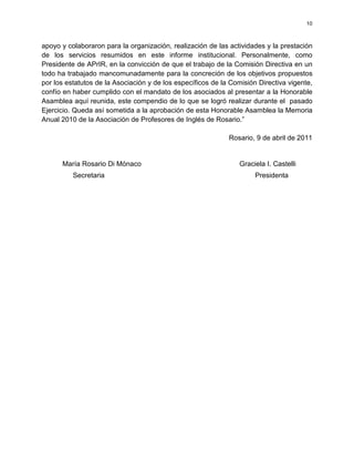 10



apoyo y colaboraron para la organización, realización de las actividades y la prestación
de los servicios resumidos en este informe institucional. Personalmente, como
Presidente de APrIR, en la convicción de que el trabajo de la Comisión Directiva en un
todo ha trabajado mancomunadamente para la concreción de los objetivos propuestos
por los estatutos de la Asociación y de los específicos de la Comisión Directiva vigente,
confío en haber cumplido con el mandato de los asociados al presentar a la Honorable
Asamblea aquí reunida, este compendio de lo que se logró realizar durante el pasado
Ejercicio. Queda así sometida a la aprobación de esta Honorable Asamblea la Memoria
Anual 2010 de la Asociación de Profesores de Inglés de Rosario.”

                                                             Rosario, 9 de abril de 2011


      María Rosario Di Mónaco                                    Graciela I. Castelli
          Secretaria                                                  Presidenta
 