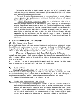 3



     ·       Campaña de promoción de nuevos socios: Se lanzó una promoción especial por la
         cual cada cinco socios solamente cuatro de ellos abonaron su membresía. Esta medida
         logró la afiliación de varios nuevos socios.
         ·     Renuncia de socios: Lamentablemente un número reducido de socias antiguas,
         inclusive personas que participaron en comisiones directivas anteriores a la actual,
         dieron de baja su afiliación.
     ·          Afiliación de institutos educativos a APrIR: Con la intención de estimular a los
         institutos y colegios a promover las actividades de AprIR y lograr que los profesores que
         integren sus planteles profesionales se afilien a la Asociación, se permitió que institutos
         privados y oficiales se afiliaran a AprIR. Esta medida fue recibida con beneplácito por
         parte de algunos institutos, y en algunos casos los profesores optaron por afiliarse. La
         afiliación de los institutos, que tuvo, en 2010, un costo de $60.= anuales, ofrece la
         divulgación de las actividades que los mismos lleven a cabo y requiere la
         contraprestación de descuentos para los asociados a APrIR que deseen participar de
         las misma.

II – PERFECCIONAMIENTO Y ACTUALIZACIÓN:
a)   SIGs (Special Interest Groups):
Se continuó desarrollando esta importante actividad de perfeccionamiento profesional, aunque
lamentablemente muy reducida en número, pero siempre contando con el interés y positiva
respuesta de las profesoras participantes. Los SIGs fueron iniciados en nuestro medio por
APrIR en el año 2000 . Los detalles de realización son los siguientes:
   ●     CALL : con la Coordinación de la Prof. María Rosario Di Mónaco,
realizó sus sesiones de trabajo en una Sala de Computación contratada al efecto, los
días 24 de abril, 29 de mayo, 26 de junio, 31 de julio, 25 de septiembre, 30 de octubre
y 04 de diciembre.
●      Teaching Tips: con la coordinación de la Prof. Graciela Castelli, comenzó en el
mes de mayo pero se discontinuó por no contar con interesados.

b)      Cursos y talleres
●      Reading for Pleasure Workshop: taller de lectura interpretativa y análisis de
textos literarios en el original en inglés que, conducido por la Prof. Nora Lilián Séculi, desarrolló
sus sesiones de trabajo en la Sede de APrIR los días 18 de mayo, 1 de de junio, 3 de agosto y
luego debió discontinuarse debido a la situación familiar insalvable de la Prof. Séculi.
    ● Viewing and reviewinmg films 15 de junio y 2 7 de julio

c)       Eventos varios organizados por APrIR y FAAPI:
     ●      El 11 de junio tuvo lugar, como primera actividad de la nueva Comisión Directiva una
         disertación sobre Desarrollo Profesional, a cargo de la Prof. Graciela Castelli, y se contó
         además con la encantadora sesión de relato de cuentos por parte de la Prof. Cristina
         Thomson. Durante el evento se agradeció a las Comisión Directiva anterior su trabajo
         por varios años y se presentó a la nueva Comisión. A partir de ese momento, se le
         otorgó a la Prof. Nora Séculi la categoría de Presidente Honoraria de esta entidad.
 