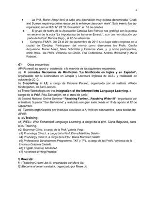 4



     ●      La Prof. Mariel Amez llevó a cabo una disertación muy exitosa denominada “Chalk
        and Screen: exploring online resources to enhance classroom work”. Este evento fue co-
        organizado con el IES. Nº 28 “O. Cossettini”, el 16 de octubre
      ●      El grupo de teatro de la Asociación Católica San Patricio nos gratificó con la puesta
         en escena de la obra “La importancia de llamarse Ernesto”, con una introducción por
         parte de la Prof. Mónica Rapp., el 22 de setiembre.
     ●     Congreso FAAPI. Del 23 al 25 de septiembre de 2010 tuvo lugar este congreso en la
        ciudad de Córdoba. Participaron del mismo como disertantes las Profs. Cecilia
        Acquarone, Mariel Amez, Silvia Schnitzler y Florencia Viale y y como participantes,
        entre otras, las Profs. Verónica del Greco, Elsa Dobboletta, Andrea Monserrat y María
        Robson.

d)     Otros encuentros:
APrIR prestó su apoyo y asistencia a la mayoría de los siguientes encuentros:
a) III Jornadas Nacionales de Minificción “La Minificción en Inglés y en Español”,
organizadas por la Licenciatura en Lengua y Literatura Inglesas de UCEL y realizadas en
octubre de 2010.
b) Storytelling in L2, a cargo de Fabiana Parano, organizado por el instituto afiliado
Kindergarten, de San Lorenzo.
c) Three Workshops on the Integration of the Internet into Language Learning, a
cargo de la Prof. Rita Zeinstejer, en el mes de junio.
d) Second National Online Seminar “Reaching Farther…Reaching Wider III” organizado por
el Instituto Superior “San Bartolomé” y realizado con gran éxito desde el 18 de agosto al 12 de
septiembre.
e) Eventos organizados por institutos asociados a APrIRc on descuentos para socios de
APrIR:
e -duTraining:
e1) WELL: Web Enhanced Language Learning, a cargo de la prof. Carla Raguseo, para
e-du Training.
e2) Grammar Clinic, a cargo de la Prof. Valeria Virga
e3) Phonology Clinic I, a cargo de la Prof. Diana Martínez Salatín
e4) Phonology Clinic II, a cargo de la Prof. Diana Martínez Salatín
e5) Professional Development Programme, TKT y TYL, a cargo de las Profs. Verónica de la
Encina y Graciela Castelli.
e6) English Brushup Advanced
e7) Advanced Writing Practice

f) Move Up:
f1) Teaching Grown Ups III, organizado por Move Up.
f2) Become a better translator, organizado por Move Up
 