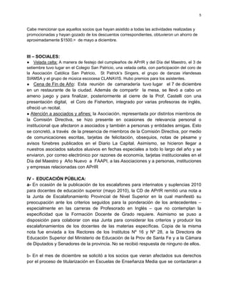 5



Cabe mencionar que aquellos socios que hayan asistido a todas las actividades realizadas y
promocionadas y hayan gozado de los descuentos correspondientes, obtuvieron un ahorro de
aproximadamente $1500.= de mayo a diciembre.



III – SOCIALES:
● Velada celta: A manera de festejo del cumpleaños de APrIR y del Día del Maestro, el 3 de
setiembre tuvo lugar en el Colegio San Patricio, una velada celta, con participación del coro de
la Asociación Católica San Patricio, St Patrick’s Singers, el grupo de danzas irlandesas
SIAMSA y el grupo de música escocesa CLANAVIS. Hubo premios para los asistentes.
● Cena de Fin de Año: Esta reunión de camaradería tuvo lugar el 7 de diciembre
en un restaurante de la ciudad. Además de compartir la mesa, se llevó a cabo un
ameno juego y para finalizar, posteriormente al cierre de la Prof. Castelli con una
presentación digital, el Coro de Fisherton, integrado por varias profesoras de inglés,
ofreció un recital.
● Atención a asociados y afines: la Asociación, representada por distintos miembros de
la Comisión Directiva, se hizo presente en ocasiones de relevancia personal o
institucional que afectaron a asociados y también a personas y entidades amigas. Esto
se concretó, a través de la presencia de miembros de la Comisión Directiva, por medio
de comunicaciones escritas, tarjetas de felicitación, obsequios, notas de pésame y
avisos fúnebres publicados en el Diario La Capital. Asimismo, se hicieron llegar a
nuestros asociados saludos alusivos en fechas especiales a todo lo largo del año y se
enviaron, por correo electrónico por razones de economía, tarjetas institucionales en el
Día del Maestro y Año Nuevo a FAAPI, a las Asociaciones y a personas, instituciones
y empresas relacionadas con APrIR

IV - EDUCACIÓN PÚBLICA:
a- En ocasión de la publicación de los escalafones para interinatos y suplencias 2010
para docentes de educación superior (mayo 2010), la CD de APrIR remitió una nota a
la Junta de Escalafonamiento Provincial de Nivel Superior en la cual manifestó su
preocupación ante los criterios seguidos para la ponderación de los antecedentes –
especialmente en las carreras de Profesorado en Inglés – que no contemplan la
especificidad que la Formación Docente de Grado requiere. Asimismo se puso a
disposición para colaborar con esa Junta para considerar los criterios y producir los
escalafonamientos de los docentes de las materias específicas. Copia de la misma
nota fue enviada a los Rectores de los Institutos Nº 16 y Nº 28, a la Directora de
Educación Superior del Ministerio de Educación de la Prov de Santa Fe y a la Cámara
de Diputados y Senadores de la provincia. No se recibió respuesta de ninguno de ellos.

b- En el mes de diciembre se solicitó a los socios que vieran afectados sus derechos
por el proceso de titularización en Escuelas de Enseñanza Media que se contactaran a
 