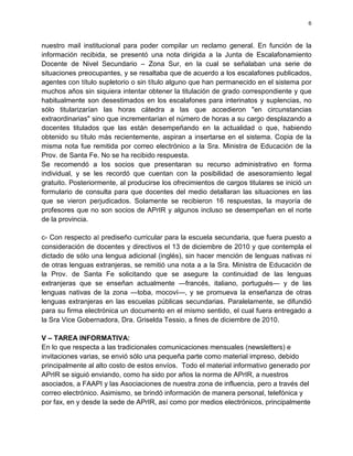 6



nuestro mail institucional para poder compilar un reclamo general. En función de la
información recibida, se presentó una nota dirigida a la Junta de Escalafonamiento
Docente de Nivel Secundario – Zona Sur, en la cual se señalaban una serie de
situaciones preocupantes, y se resaltaba que de acuerdo a los escalafones publicados,
agentes con título supletorio o sin título alguno que han permanecido en el sistema por
muchos años sin siquiera intentar obtener la titulación de grado correspondiente y que
habitualmente son desestimados en los escalafones para interinatos y suplencias, no
sólo titularizarían las horas cátedra a las que accedieron "en circunstancias
extraordinarias" sino que incrementarían el número de horas a su cargo desplazando a
docentes titulados que las están desempeñando en la actualidad o que, habiendo
obtenido su título más recientemente, aspiran a insertarse en el sistema. Copia de la
misma nota fue remitida por correo electrónico a la Sra. Ministra de Educación de la
Prov. de Santa Fe. No se ha recibido respuesta.
Se recomendó a los socios que presentaran su recurso administrativo en forma
individual, y se les recordó que cuentan con la posibilidad de asesoramiento legal
gratuito. Posteriormente, al producirse los ofrecimientos de cargos titulares se inició un
formulario de consulta para que docentes del medio detallaran las situaciones en las
que se vieron perjudicados. Solamente se recibieron 16 respuestas, la mayoría de
profesores que no son socios de APrIR y algunos incluso se desempeñan en el norte
de la provincia.

c- Con respecto al prediseño curricular para la escuela secundaria, que fuera puesto a
consideración de docentes y directivos el 13 de diciembre de 2010 y que contempla el
dictado de sólo una lengua adicional (inglés), sin hacer mención de lenguas nativas ni
de otras lenguas extranjeras, se remitió una nota a a la Sra. Ministra de Educación de
la Prov. de Santa Fe solicitando que se asegure la continuidad de las lenguas
extranjeras que se enseñan actualmente —francés, italiano, portugués— y de las
lenguas nativas de la zona —toba, mocoví—, y se promueva la enseñanza de otras
lenguas extranjeras en las escuelas públicas secundarias. Paralelamente, se difundió
para su firma electrónica un documento en el mismo sentido, el cual fuera entregado a
la Sra Vice Gobernadora, Dra. Griselda Tessio, a fines de diciembre de 2010.

V – TAREA INFORMATIVA:
En lo que respecta a las tradicionales comunicaciones mensuales (newsletters) e
invitaciones varias, se envió sólo una pequeña parte como material impreso, debido
principalmente al alto costo de estos envíos. Todo el material informativo generado por
APrIR se siguió enviando, como ha sido por años la norma de APrIR, a nuestros
asociados, a FAAPI y las Asociaciones de nuestra zona de influencia, pero a través del
correo electrónico. Asimismo, se brindó información de manera personal, telefónica y
por fax, en y desde la sede de APrIR, así como por medios electrónicos, principalmente
 