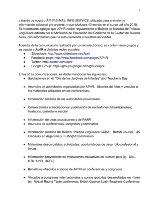 7



a través de nuestro APrIR E-MAIL INFO SERVICE, utilizado para el envío de
información adicional y/o urgente, y que totalizara 40 envíos en el curso del año 2010.
Es interesante agregar que APrIR recibe regularmente el Boletín de Noticias de Política
Lingüística editado por el Ministerio de Educación del Gobierno de la Ciudad de Buenos
Aires, con información que ha sido reenviada a nuestros asociados.

Además de la comunicación realizada por correo electrónico, se conformaron grupos y
se asoció a AprIR a distintas redes sociales.
   ●     Slideshare: http://www.slideshare.net/Aprir
   ●     Facebook page: http://www.facebook.com/pages/APrIR
   ●     Twitter: http://twitter.com/aprir
   ●     Google Group: https://groups.google.com/group/aprir.

Entre otras comunicaciones, es dable mencionar las siguientes:
   ● Salutaciones en el "Día de los Jardines de Infantes" and Teacher's Day

   ●   Anuncios de actividades organizadas por APrIR, álbumes de fotos y vínculos a
       los materiales utilizados en las conferencias.

   ●   Información recibida de las autoridades provinciales

   ●   Convocatorias a inscripciones; publicación de escalafones; titularizaciones;
       traslados; calendario escolar

   ●   Información de otras asociacones y de FAAPI
   ●   Anuncios de conferencias, congresos y seminarios

   ●   Información recibida del Boletín "Política Lingüística GCBA", British Council, US
       Embassy en Argentina y Fulbright Commission

   ●   Materiales descargables, actividades, oportunidades de desarrollo profesional y
       becas.

   ●   Información proveniente de instituciones educativas en nuestro país (ej. UNL,
       UTN, UNR, UCEL)

   ●   Beneficios ofrecidos a socios de APrIR en conferencias y congresos

   ●   Vínculos a congresos internacionales y cursos gratuitos desarrollados en –línea
       (ej. Virtual Round Table conference; British Council Spain Teachers Conference;
 