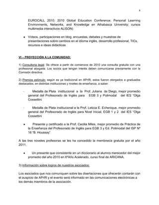 8



       EUROCALL 2010; 2010 Global Education Conference; Personal Learning
       Environments, Networks, and Knowledge en Athabasca University; cursos
       multimedia interactivos ALISON)

   ●   Vídeos, participaciones en blog, encuestas, debates y muestras de
       presentaciones sobre cambios en el idioma inglés, desarrollo profesional, TICs,
       recursos e ideas didácticas


VI – PROYECCIÓN A LA COMUNIDAD:

1) Consultoria legal: Se ofrece a partir de comienzos de 2010 una consulta gratuita con una
profesional abogada. Los socios que tengan interés deben comunicarse previamente con la
Comisión directiva.

2) Premios estímulo: según es ya tradicional en APrIR, estos fueron otorgados a graduados
destacados, en distintas instituciones y niveles de enseñanza, a saber:

   ·      Medalla de Plata institucional a la Prof. Juliana de Diego, mejor promedio
       general del Profesorado de Inglés para EGB 3 y Polimodal del IES “Olga
       Cossettini

   ·     Medalla de Plata institucional a la Prof. Leticia E. Echenique, mejor promedio
       general del Profesorado de Inglés para Nivel Inicial, EGB 1 y 2 del IES “Olga
       Cossettini

   ●       Presente y certificado a la Prof. Cecilia Miles, mejor promedio de Práctica de
       la Enseñanza del Profesorado de Inglés para EGB 3 y Ed. Polimodal del ISP Nº
       16 “B. Houssay”

A las tres noveles profesoras se les ha concedido la membresía gratuita por el año
2011.

   ●      Un presente que consistente en un diccionario al alumno merecedor del mejor
       promedio del año 2010 en 6ºAño Acelerado, curso final de ARICANA.

3) Información sobre logros de nuestros asociados:

Los asociados que nos comuniquen sobre las disertaciones que ofrecerán contarán con
el auspicio de APrIR y el evento será informado en las comunicaciones electrónicas a
los demás miembros de la asociación.
 