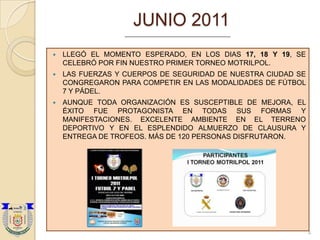 JUNIO 2011
   LLEGÓ EL MOMENTO ESPERADO, EN LOS DIAS 17, 18 Y 19, SE
    CELEBRÓ POR FIN NUESTRO PRIMER TORNEO MOTRILPOL.
   LAS FUERZAS Y CUERPOS DE SEGURIDAD DE NUESTRA CIUDAD SE
    CONGREGARON PARA COMPETIR EN LAS MODALIDADES DE FÚTBOL
    7 Y PÁDEL.
   AUNQUE TODA ORGANIZACIÓN ES SUSCEPTIBLE DE MEJORA, EL
    ÉXITO FUE PROTAGONISTA EN TODAS SUS FORMAS Y
    MANIFESTACIONES. EXCELENTE AMBIENTE EN EL TERRENO
    DEPORTIVO Y EN EL ESPLENDIDO ALMUERZO DE CLAUSURA Y
    ENTREGA DE TROFEOS. MÁS DE 120 PERSONAS DISFRUTARON.




                                                              4
 