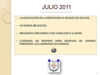 JULIO 2011
   LA ASOCIACIÓN DA LA BIENVENIDA A 12 NUEVOS SOCIOS.


   YA SOMOS 39 SOCIOS.


   SEGUIMOS CRECIENDO CON HUMILDAD E ILUSIÓN.


   COGEMOS UN RESPIRO PARA DESPUES           DE   VERANO
    PREPARAR LAS CAMPAÑAS SOLIDARIAS.




                                                            5
 
