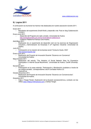 www.colaboraccion.org



9) Logros 2011
A continuación se enumeran los hechos más destacados de nuestra asociación durante 2011:

Enero 2011
    - Resultados del experimento Small World y desarrollo viral. Post en blog Colaboracción
        2-2-2011
Enero-Junio 2011
    -      Desarrollo del Programa de radio uniradio. Universidad de Huelva
           http://podcastuniradio.uhu.es/?p=archive&cat=colaboraccin
           Colabora Plataforma Pobreza Cero-Huelva.
Abril-Mayo 2011
    - Realización de un experimento de desarrollo viral con los alumnos de Organización
        Industrial y Administración de Empresas II (4º Ingeniero Industrial. Universidad de
        Huelva.
Junio 2011
    - Participación en la creación de la empresa social “Consumo Gusto, SCA”
        http://consumogusto.org/
Enero-Junio 2011
    - Realización del Proyecto de Innovación Docente “Docencia con Conciencia”
        Universidad de Huelva.
Mayo-Octubre 2011
    - Realización del estudio “The Adoption of Social Network Sites for Expressive
        Participation in Internet Social Movements”. Universidad de Huelva. Cardiff University-
        UK
Noviembre 2011
    - Participación en la mesa redonda: “Participación y Movilización ciudadana a través de
        los medios sociales”, correspondiente a las III Jornadas Huelva 2.0.
        Huelva20.es.
Octubre-Diciembre 2011
    - Realización del Proyecto de Innovación Docente “Docencia con Conciencia-dos”.
        Universidad de Huelva.
Diciembre 2011
    - Viaje a Tánger-Tetuán. Exploración de la situación socioeconómica y contacto con las
        ONGs www.100pour100mamans.com y Cáritas-Tánger.




             Asociación COLABORACIÓN G21495130. Inscrita en el Registro de Asociaciones de Andalucía nº 3516 sección 1ª
                                                                                                                          11
 
