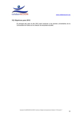 www.colaboraccion.org



10) Objetivos para 2012
      El principal reto para el año 2012 será involucrar a los jóvenes universitarios de la
      Universidad de Huelva en la creación de empresas sociales.




           Asociación COLABORACIÓN G21495130. Inscrita en el Registro de Asociaciones de Andalucía nº 3516 sección 1ª
                                                                                                                        12
 