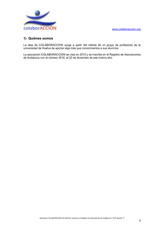 www.colaboraccion.org


1) Quiénes somos
La idea de COLABORACCION surge a partir del interés de un grupo de profesores de la
universidad de Huelva de aportar algo más que conocimientos a sus alumnos.

La asociación COLABORACCION se crea en 2010 y se inscribe en el Registro de Asociaciones
de Andalucía con el número 3516, el 22 de diciembre de ese mismo año.




            Asociación COLABORACIÓN G21495130. Inscrita en el Registro de Asociaciones de Andalucía nº 3516 sección 1ª
                                                                                                                         3
 