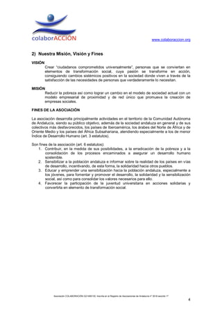www.colaboraccion.org


2) Nuestra Misión, Visión y Fines
VISIÓN
         Crear “ciudadanos comprometidos universalmente”, personas que se conviertan en
         elementos de transformación social, cuya pasión se transforme en acción,
         consiguiendo cambios sistémicos positivos en la sociedad donde viven a través de la
         satisfacción de las necesidades de personas que verdaderamente lo necesitan.

MISIÓN
      Reducir la pobreza así como lograr un cambio en el modelo de sociedad actual con un
      modelo empresarial de proximidad y de red único que promueva la creación de
      empresas sociales.

FINES DE LA ASOCIACIÓN

La asociación desarrolla principalmente actividades en el territorio de la Comunidad Autónoma
de Andalucía, siendo su público objetivo, además de la sociedad andaluza en general y de sus
colectivos más desfavorecidos, los países de Iberoamérica, los árabes del Norte de África y de
Oriente Medio y los países del África Subsahariana, atendiendo especialmente a los de menor
Índice de Desarrollo Humano (art. 3 estatutos).

Son fines de la asociación (art. 6 estatutos):
   1. Contribuir, en la medida de sus posibilidades, a la erradicación de la pobreza y a la
        consolidación de los procesos encaminados a asegurar un desarrollo humano
        sostenible.
   2. Sensibilizar a la población andaluza e informar sobre la realidad de los países en vías
        de desarrollo, incentivando, de esta forma, la solidaridad hacia otros pueblos.
   3. Educar y emprender una sensibilización hacia la población andaluza, especialmente a
        los jóvenes, para fomentar y promover el desarrollo, la solidaridad y la sensibilización
        social, así como para consolidar los valores necesarios para ello.
   4. Favorecer la participación de la juventud universitaria en acciones solidarias y
        convertirla en elemento de transformación social.




              Asociación COLABORACIÓN G21495130. Inscrita en el Registro de Asociaciones de Andalucía nº 3516 sección 1ª
                                                                                                                           4
 