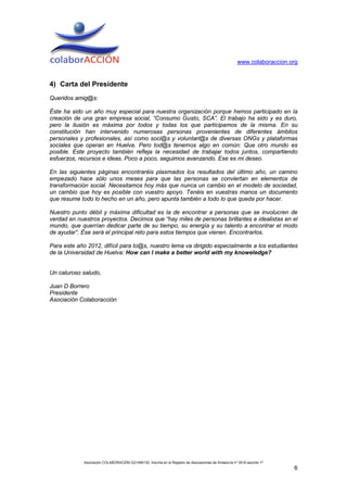 www.colaboraccion.org


4) Carta del Presidente
Queridos amig@s:

Éste ha sido un año muy especial para nuestra organización porque hemos participado en la
creación de una gran empresa social, “Consumo Gusto, SCA”. El trabajo ha sido y es duro,
pero la ilusión es máxima por todos y todas los que participamos de la misma. En su
constitución han intervenido numerosas personas provenientes de diferentes ámbitos
personales y profesionales, así como soci@s y voluntari@s de diversas ONGs y plataformas
sociales que operan en Huelva. Pero tod@s tenemos algo en común: Que otro mundo es
posible. Este proyecto también refleja la necesidad de trabajar todos juntos, compartiendo
esfuerzos, recursos e ideas. Poco a poco, seguimos avanzando. Ese es mi deseo.

En las siguientes páginas encontraréis plasmados los resultados del último año, un camino
empezado hace sólo unos meses para que las personas se conviertan en elementos de
transformación social. Necesitamos hoy más que nunca un cambio en el modelo de sociedad,
un cambio que hoy es posible con vuestro apoyo. Tenéis en vuestras manos un documento
que resume todo lo hecho en un año, pero apunta también a todo lo que queda por hacer.

Nuestro punto débil y máxima dificultad es la de encontrar a personas que se involucren de
verdad en nuestros proyectos. Decimos que “hay miles de personas brillantes e idealistas en el
mundo, que querrían dedicar parte de su tiempo, su energía y su talento a encontrar el modo
de ayudar”. Ése será el principal reto para estos tiempos que vienen. Encontrarlos.

Para este año 2012, difícil para to@s, nuestro lema va dirigido especialmente a los estudiantes
de la Universidad de Huelva: How can I make a better world with my knoweledge?


Un caluroso saludo,

Juan D Borrero
Presidente
Asociación Colaboracción




             Asociación COLABORACIÓN G21495130. Inscrita en el Registro de Asociaciones de Andalucía nº 3516 sección 1ª
                                                                                                                          6
 
