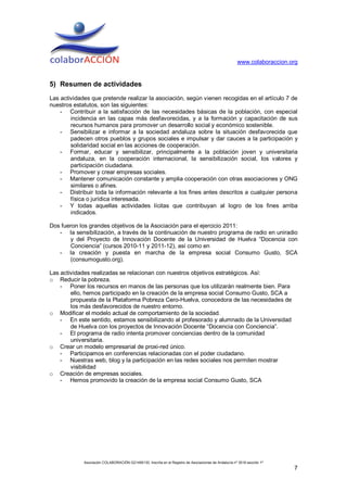 www.colaboraccion.org


5) Resumen de actividades
Las actividades que pretende realizar la asociación, según vienen recogidas en el artículo 7 de
nuestros estatutos, son las siguientes:
    - Contribuir a la satisfacción de las necesidades básicas de la población, con especial
        incidencia en las capas más desfavorecidas, y a la formación y capacitación de sus
        recursos humanos para promover un desarrollo social y económico sostenible.
    - Sensibilizar e informar a la sociedad andaluza sobre la situación desfavorecida que
        padecen otros pueblos y grupos sociales e impulsar y dar cauces a la participación y
        solidaridad social en las acciones de cooperación.
    - Formar, educar y sensibilizar, principalmente a la población joven y universitaria
        andaluza, en la cooperación internacional, la sensibilización social, los valores y
        participación ciudadana.
    - Promover y crear empresas sociales.
    - Mantener comunicación constante y amplia cooperación con otras asociaciones y ONG
        similares o afines.
    - Distribuir toda la información relevante a los fines antes descritos a cualquier persona
        física o jurídica interesada.
    - Y todas aquellas actividades lícitas que contribuyan al logro de los fines arriba
        indicados.

Dos fueron los grandes objetivos de la Asociación para el ejercicio 2011:
   - la sensibilización, a través de la continuación de nuestro programa de radio en uniradio
       y del Proyecto de Innovación Docente de la Universidad de Huelva “Docencia con
       Conciencia” (cursos 2010-11 y 2011-12), así como en
   - la creación y puesta en marcha de la empresa social Consumo Gusto, SCA
       (consumogusto.org).

Las actividades realizadas se relacionan con nuestros objetivos estratégicos. Así:
o Reducir la pobreza.
    - Poner los recursos en manos de las personas que los utilizarán realmente bien. Para
        ello, hemos participado en la creación de la empresa social Consumo Gusto, SCA a
        propuesta de la Plataforma Pobreza Cero-Huelva, conocedora de las necesidades de
        los más desfavorecidos de nuestro entorno.
o Modificar el modelo actual de comportamiento de la sociedad.
    - En este sentido, estamos sensibilizando al profesorado y alumnado de la Universidad
        de Huelva con los proyectos de Innovación Docente “Docencia con Conciencia”.
    - El programa de radio intenta promover conciencias dentro de la comunidad
        universitaria.
o Crear un modelo empresarial de proxi-red único.
    - Participamos en conferencias relacionadas con el poder ciudadano.
    - Nuestras web, blog y la participación en las redes sociales nos permiten mostrar
        visibilidad
o Creación de empresas sociales.
    - Hemos promovido la creación de la empresa social Consumo Gusto, SCA




             Asociación COLABORACIÓN G21495130. Inscrita en el Registro de Asociaciones de Andalucía nº 3516 sección 1ª
                                                                                                                          7
 