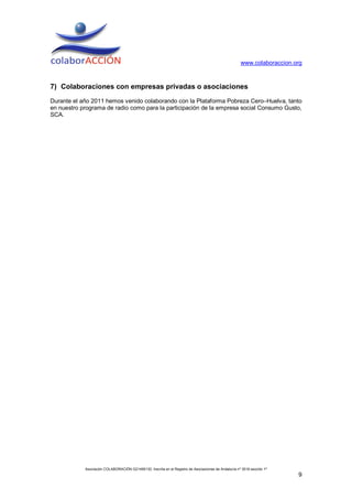 www.colaboraccion.org



7) Colaboraciones con empresas privadas o asociaciones
Durante el año 2011 hemos venido colaborando con la Plataforma Pobreza Cero–Huelva, tanto
en nuestro programa de radio como para la participación de la empresa social Consumo Gusto,
SCA.




            Asociación COLABORACIÓN G21495130. Inscrita en el Registro de Asociaciones de Andalucía nº 3516 sección 1ª
                                                                                                                         9
 