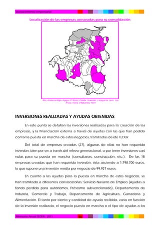Asesoramiento empresarial

Localización de las empresas asesoradas para su consolidación

Allo, Améscoa Baja, Ayegui, El Busto, Estella, Guesálaz, Lazagurría, Lerín, Los
Arcos, Viana, Villatuerta y Yerri

INVERSIONES REALIZADAS Y AYUDAS OBTENIDAS
En este punto se detallan las inversiones realizadas para la creación de las
empresas, y la financiación externa a través de ayudas con las que han podido
contar la puesta en marcha de estos negocios, tramitadas desde TEDER.
Del total de empresas creadas (27), algunas de ellas no han requerido
inversión, bien por ser a través del relevo generacional, o por tener inversiones casi
nulas para su puesta en marcha (consultarías, construcción, etc.).

De las 18

empresas creadas que han requerido inversión, ésta asciende a 1.798.700 euros,
lo que supone una inversión media por negocio de 99.927 euros.
En cuanto a las ayudas para la puesta en marcha de estos negocios, se
han tramitado a diferentes convocatorias: Servicio Navarro de Empleo (Ayudas a
fondo perdido para autónomos, Préstamo subvencionado), Departamento de
Industria, Comercio y Trabajo, Departamento de Agricultura, Ganadería y
Alimentación. El tanto por ciento y cantidad de ayuda recibida, varía en función
de la inversión realizada, el negocio puesto en marcha o el tipo de ayudas a los
Memoria Anual TEDER - 2011

16

 