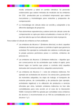 Asesoramiento empresarial

medio ambiente y sobre el cambio climático. Se pretende
evidenciarles que existen métodos de medición de las emisiones
de CO2

producidas por su actividad empresarial, que existen

mecanismos y metodologías para reducirlas y propuestas de
compensación.

 La metodología de cálculo debe ser sencilla y adaptable a las
diferentes tipologías de proyectos

 Para determinar equivalencias y valores tanto de cálculo como de
compensación se opta por datos actualizados a marzo de 2011 y
que han sido los que se han utilizado durante todo el proyecto.
Para realizar el cálculo de emisiones se han analizado:

 Las emisiones de Alcance 1 (Emisiones directas), es decir, aquellas
emisiones de fuentes que posee o controla el sujeto que genera la
actividad. Por ejemplo la combustión de calderas o vehículos que
la propia persona promotora posee o controla, emisiones de
proceso etc.

 Las emisiones de Alcance 2 (Emisiones indirectas = Aquellas que
son consecuencia de las actividades que realiza el sujeto, pero
tienen lugar en fuentes que posee o controla otro) aquellas
derivadas del consumo eléctrico, adquirido externamente.

 Las emisiones de Alcance 3 = resto de emisiones indirectas. Por
ejemplo son actividades de alcance 3 la extracción y producción
de materiales adquiridos, los viajes de trabajo, el transporte de
materias primas, de combustibles y de productos (por ejemplo,
actividades logísticas) o la utilización de productos o servicios
ofrecidos por otros, también emisiones indirectas no han sido
contabilizadas para esta acción en el caso de la Asociación
TEDER. Consorcio EDER ha optado por contabilizar estas emisiones
de alcance 3, incrementando en un 10% las contabilizadas en el
alcance 1 y 2.

19

Memoria Anual TEDER - 2011

 