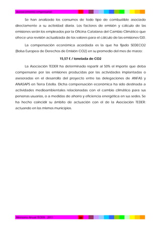Asesoramiento empresarial

Se han analizado los consumos de todo tipo de combustible asociado
directamente a su actividad diaria. Los factores de emisión y cálculo de las
emisiones serán los empleados por la Oficina Catalana del Cambio Climático que
ofrece una revisión actualizada de los valores para el cálculo de las emisiones GEI.
La compensación económica acordada es la que ha fijado SEDECO2
(Bolsa Europea de Derechos de Emisión CO2) en su promedio del mes de marzo:
15,57 € / tonelada de CO2
La Asociación TEDER ha determinado repartir al 50% el importe que deba
compensarse por las emisiones producidas por las actividades implantadas o
asesoradas en el desarrollo del proyecto entre las delegaciones de ANFAS y
ANASAPS en Tierra Estella. Dicha compensación económica ha sido destinada a
actividades medioambientales relacionadas con el cambio climático para sus
personas usuarias, o a medidas de ahorro y eficiencia energética en sus sedes. Se
ha hecho coincidir su ámbito de actuación con el de la Asociación TEDER:
actuando en los mismos municipios.

Memoria Anual TEDER - 2011

20

 