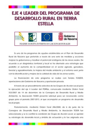 Eje 4 Leader

EJE 4 LEADER DEL PROGRAMA DE
DESARROLLO RURAL EN TIERRA
ESTELLA

Es uno de los programas de ayudas establecidos en el Plan de Desarrollo
Rural de Navarra que pretende a través de una serie de medidas y acciones
mejorar la gobernanza y movilizar el potencial endógeno de las áreas rurales. De
acuerdo a un diagnóstico territorial y local se ha diseñado una estrategia que
posibilite el aumento de la competitividad en el sector agrícola, ganadero,
forestal y agroalimentario, la mejora del medio ambiente y el entorno rural, junto
con la diversificación y mejora de la calidad de vida de las zonas rurales.
La financiación de este programa se realiza con fondos FEADER,
aportaciones del Gobierno de Navarra y aportación privada.
A través de un procedimiento selectivo de los Grupos de Acción Local para
la ejecución del eje 4 Leader del PDRNa, convocado mediante Orden Foral
553/2007 de 14 de diciembre de la Consejera de Desarrollo Rural y Medio
Ambiente, la Asociación TEDER presentó solicitud para ser reconocido como
grupo para el período 2007-2013, al que acompañó un programa de desarrollo
local propio.
Posteriormente, mediante Orden Foral 286/2008, de 6 de junio de la
Consejera de Desarrollo Rural y Medio Ambiente, la Asociación TEDER fue
seleccionada y se le confirió la condición de Grupo de Acción Local, se aprobó
su estrategia de desarrollo local y ámbito de actuación y le fue asignada una

21

Memoria Anual TEDER - 2011

 