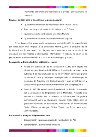 Eje 4 Leader

Finalmente el beneficiario renunció a la ayuda, cancelándose el
proyecto.
Servicios básicos para la economía y la población rural

 Equipamiento biblioteca y mediateca en Cirauqui-Cirauki
 Adecuación y equipamiento de ludoteca en El Busto
 Equipamiento de centro socio-juvenil de Murieta
 Equipamiento audiovisual y escénico en Lazagurría
En los 4 proyectos, se pretende Incrementar la socialización de la población
(en unos casos más dirigida a la población infantil, juvenil o conjunto de la
localidad), conformándose como lugares de encuentro y que a través de la
dotación de los medios audiovisuales, informáticos y lúdicos, facilitan a la
población el acceso a la cultura, a las nuevas tecnologías y al ocio.
Renovación y desarrollo de las poblaciones rurales

 Placas de publicidad, de la Asociación TEDER, con objeto de
difundir el eje 4 Leader del PDRNa en Tierra Estella, a través de la
publicidad de los resultados de su intervención como programa
de desarrollo rural y del papel desempeñado en el mismo por el
Gobierno de Navarra y la Unión Europea y que se distribuyen y
colocan en aquellos proyectos financiados por este programa

 Proyecto GIS 3D suelo industrial Merindad de Estella, promovido
por la Asociación de Empresarios de la Merindad. Proyecto que
supone la creación de un Sistema de Información Geográfica
tridimensional sobre la plataforma Google Earth (GGE) para el
geoposicionamiento en 3D de suelo industrial de los municipios de
Estella, Villatuerta, Ayegui, Oteiza, Viana, Los Arcos, Mendavia,
Lerín y Andosilla.
Conservación y mejora del patrimonio rural

 Recuperación y puesta en valor del Humilladero de Allo
 Recuperación Lavadero de Baríndano
Memoria Anual TEDER - 2011

28

 