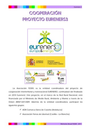 Eureners 3

COOPERACIÓN
PROYECTO EURENERS3

La Asociación TEDER, es la entidad coordinadora del proyecto de
cooperación interterritorial y transnacional EURENERS3, continuidad del finalizado
en 2010 Eureners2. Este proyecto, en el marco de la Red Rural Nacional, está
financiado por el Ministerio de Medio Rural, Ambiente y Marino a través de la
Orden ARM/1287/2009. Además de la entidad coordinadora, participan los
siguientes grupos:

 ADR Comarca Sierra de Cazorla (Andalucía)
 Asociación Tierras de Libertad (Castilla – La Mancha)

35

Memoria Anual TEDER - 2011

 