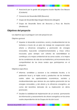 Eureners3

 Associació per la gestió del programa leader Ripollès Ges Bisaura
(Cataluña)

 Consorcio de Desarrollo EDER (Navarra)
 Grupo de Desarrollo Bajo Aragón Matarraña (Aragón)
 Grupo de Desarrollo Sierra de Aracena y Picos de Aroche
(Andalucía)

Objetivos del proyecto
Los objetivos que se persiguen con este proyecto son:
Objetivo general

 Impulsar el desarrollo económico, social y medioambiental de los
territorios a través de un plan de trabajo de cooperación sobre
ahorro

y

eficiencia

energética

y

promoción

de

energías

renovables, buscando complementariedades y masa crítica
necesaria, para siempre con criterios de sostenibilidad se
contribuya a la mejora ambiental de las zonas rurales, a la mejora
de las condiciones de vida de sus habitantes y al incremento de la
competitividad de las áreas rurales que participamos en el
proyecto.
Objetivos específicos

 Informar, sensibilizar y asesorar a las entidades locales, a la
población local y al tejido social y productivo de los territorios
rurales

sobre

las

oportunidades

económicas,

sociales

y

medioambientales que derivan de una óptima promoción de las
energías renovables, y del ahorro y la eficiencia energética, así
como del beneficio derivado de su implicación en dicha
promoción.

 Estudiar la viabilidad de implantación de un servicio permanente
de Información y asesoramiento de ahorro energético en las zonas
rurales dependientes de los Grupos de Acción Local.

Memoria Anual TEDER - 2011

36

 