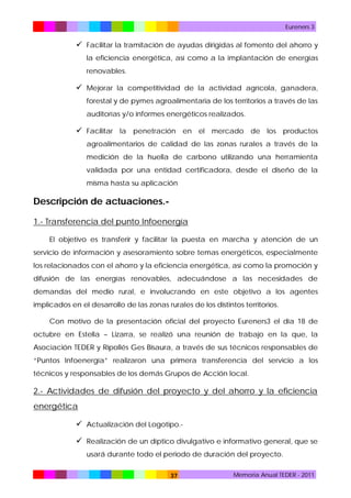 Eureners 3

 Facilitar la tramitación de ayudas dirigidas al fomento del ahorro y
la eficiencia energética, así como a la implantación de energías
renovables.

 Mejorar la competitividad de la actividad agrícola, ganadera,
forestal y de pymes agroalimentaria de los territorios a través de las
auditorías y/o informes energéticos realizados.

 Facilitar la penetración en el mercado de los productos
agroalimentarios de calidad de las zonas rurales a través de la
medición de la huella de carbono utilizando una herramienta
validada por una entidad certificadora, desde el diseño de la
misma hasta su aplicación

Descripción de actuaciones.1.- Transferencia del punto Infoenergía
El objetivo es transferir y facilitar la puesta en marcha y atención de un
servicio de información y asesoramiento sobre temas energéticos, especialmente
los relacionados con el ahorro y la eficiencia energética, así como la promoción y
difusión de las energías renovables, adecuándose a las necesidades de
demandas del medio rural, e involucrando en este objetivo a los agentes
implicados en el desarrollo de las zonas rurales de los distintos territorios.
Con motivo de la presentación oficial del proyecto Eureners3 el día 18 de
octubre en Estella – Lizarra, se realizó una reunión de trabajo en la que, la
Asociación TEDER y Ripollés Ges Bisaura, a través de sus técnicos responsables de
“Puntos Infoenergía” realizaron una primera transferencia del servicio a los
técnicos y responsables de los demás Grupos de Acción local.

2.- Actividades de difusión del proyecto y del ahorro y la eficiencia
energética
 Actualización del Logotipo. Realización de un díptico divulgativo e informativo general, que se
usará durante todo el periodo de duración del proyecto.
37

Memoria Anual TEDER - 2011

 