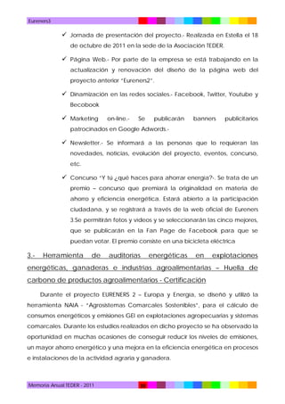 Eureners3

 Jornada de presentación del proyecto.- Realizada en Estella el 18
de octubre de 2011 en la sede de la Asociación TEDER.

 Página Web.- Por parte de la empresa se está trabajando en la
actualización y renovación del diseño de la página web del
proyecto anterior “Eureners2”.

 Dinamización en las redes sociales.- Facebook, Twitter, Youtube y
Becobook

 Marketing

on-line.-

Se

publicarán

banners

publicitarios

patrocinados en Google Adwords.-

 Newsletter.- Se informará a las personas que lo requieran las
novedades, noticias, evolución del proyecto, eventos, concurso,
etc.

 Concurso “Y tú ¿qué haces para ahorrar energía?-. Se trata de un
premio – concurso que premiará la originalidad en materia de
ahorro y eficiencia energética. Estará abierto a la participación
ciudadana, y se registrará a través de la web oficial de Eureners
3.Se permitirán fotos y vídeos y se seleccionarán las cinco mejores,
que se publicarán en la Fan Page de Facebook para que se
puedan votar. El premio consiste en una bicicleta eléctrica

3.-

Herramienta

de

auditorías

energéticas

en

explotaciones

energéticas, ganaderas e industrias agroalimentarias – Huella de
carbono de productos agroalimentarios - Certificación
Durante el proyecto EURENERS 2 – Europa y Energía, se diseñó y utilizó la
herramienta NAIA - “Agrosistemas Comarcales Sostenibles”, para el cálculo de
consumos energéticos y emisiones GEI en explotaciones agropecuarias y sistemas
comarcales. Durante los estudios realizados en dicho proyecto se ha observado la
oportunidad en muchas ocasiones de conseguir reducir los niveles de emisiones,
un mayor ahorro energético y una mejora en la eficiencia energética en procesos
e instalaciones de la actividad agraria y ganadera.

Memoria Anual TEDER - 2011

38

 