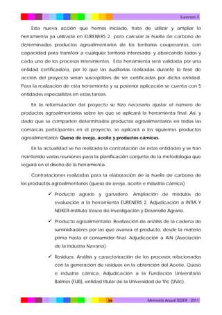 Eureners 3

Esta nueva acción que hemos iniciado, trata de utilizar y ampliar la
herramienta ya utilizada en EURENERS 2 para calcular la huella de carbono de
determinados productos agroalimentarios de los territorios cooperantes, con
capacidad para transferir a cualquier territorio interesado, y abarcando todos y
cada uno de los procesos intervinientes. Esta herramienta será validada por una
entidad certificadora, por lo que las auditorias realizadas durante la fase de
acción del proyecto serían susceptibles de ser certificadas por dicha entidad.
Para la realización de esta herramienta y su posterior aplicación se cuenta con 5
entidades especialistas en estas tareas.
En la reformulación del proyecto se hizo necesario ajustar el número de
productos agroalimentarios sobre los que se aplicará la herramienta final. Así, y
dado que se comparten determinados productos agroalimentarios en todas las
comarcas participantes en el proyecto, se aplicará a los siguientes productos
agroalimentarios: Queso de oveja, aceite y productos cárnicos.
En la actualidad se ha realizado la contratación de estas entidades y se han
mantenido varias reuniones para la planificación conjunta de la metodología que
seguirá en el diseño de la herramienta.
Contrataciones realizadas para la elaboración de la huella de carbono de
los productos agroalimentarios (queso de oveja, aceite e industria cárnica)

 Producto agrario y ganadero. Ampliación de módulos de
evaluación a la herramienta EURENERS 2. Adjudicación a INTIA Y
NEIKER-Instituto Vasco de Investigación y Desarrollo Agrario.

 Producto agroalimentario. Realización de análisis de la cadena de
suministradores por las que avanza el producto, desde la materia
prima hasta el consumidor final. Adjudicación a AIN (Asociación
de la Industria Navarra).

 Residuos. Análisis y caracterización de los procesos relacionados
con la generación de residuos en la obtención del Aceite, Queso
e industria cárnica. Adjudicación a la Fundación Universitaria
Balmes (FUB), entidad titular de la Universidad de Vic (UVic).

39

Memoria Anual TEDER - 2011

 