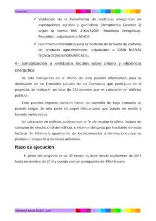 Eureners3

 Validación de la herramienta de auditorias energéticas en
explotaciones agrarias y ganaderas (Herramienta Eureners 2)
según

la

norma

UNE

216501:2009

“Auditorias

Energéticas.

Requisitos”, adjudicada a AENOR.

 Herramienta informática para la medición de la huella de carbono
de producto agroalimentario, adjudicada a CIMA NUEVAS
TECNOLOGÍAS INFORMÁTICAS S.L.

4.- Sensibilización a entidades locales sobre ahorro y eficiencia
energética
Se está trabajando en el diseño de unos paneles informativos para su
distribución en las Entidades Locales de las Comarcas que participan en el
proyecto. Se realizarán un total de 243 paneles que se colocarán en edificios
públicos.
Estos paneles impresos tendrán forma de bombilla de bajo consumo se
podrán colgar. En una parte irá papel Villena para que pueda ser escrito y
borrado varias veces.
Se colocarán en edificios públicos con el fin de mostrar la última factura de
consumo de electricidad del edificio, e informar del gasto por habitante de estas
facturas. Se informará, igualmente, de los incrementos o disminuciones que se
produzcan respecto a los meses anteriores.

Plazo de ejecución
El plazo del proyecto es de 39 meses, es decir desde septiembre de 2011
hasta noviembre de 2014 y cuenta con un presupuesto de 490 mil euros

Memoria Anual TEDER - 2011

40

 